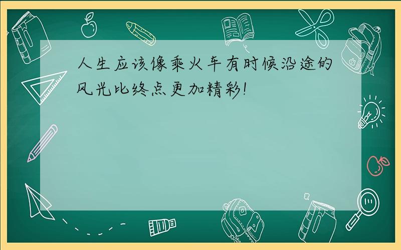 人生应该像乘火车有时候沿途的风光比终点更加精彩!