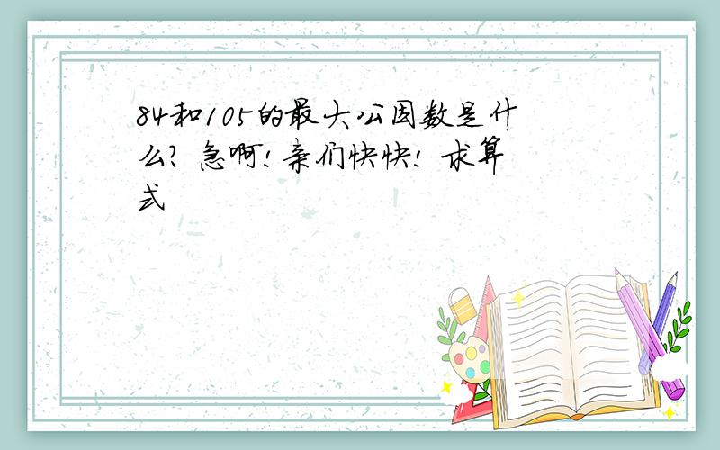 84和105的最大公因数是什么? 急啊!亲们快快! 求算式