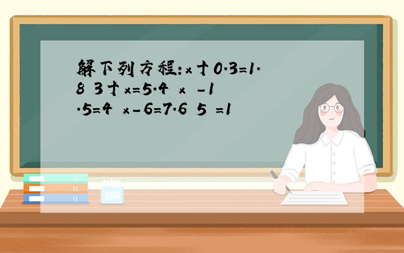 解下列方程:x十0.3=1.8 3十x=5.4 x -1.5＝4 x-6＝7.6 5 ＝1