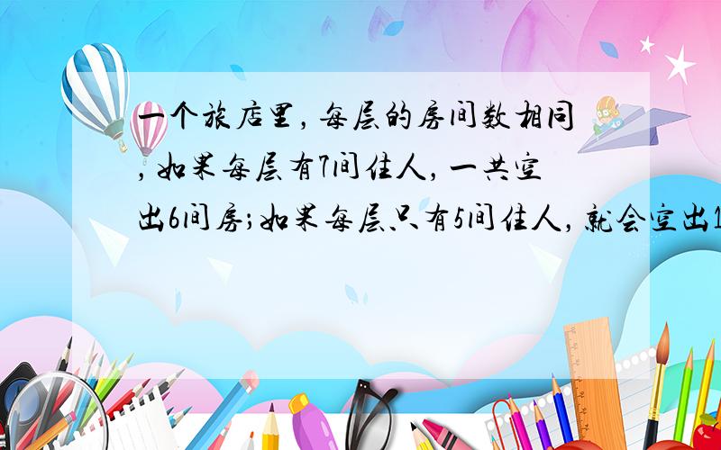 一个旅店里，每层的房间数相同，如果每层有7间住人，一共空出6间房；如果每层只有5间住人，就会空出18间房．请问：每层有间