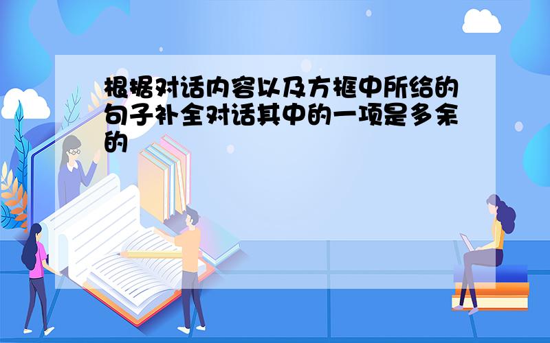 根据对话内容以及方框中所给的句子补全对话其中的一项是多余的