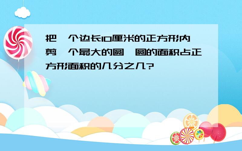 把一个边长10厘米的正方形内剪一个最大的圆,圆的面积占正方形面积的几分之几?