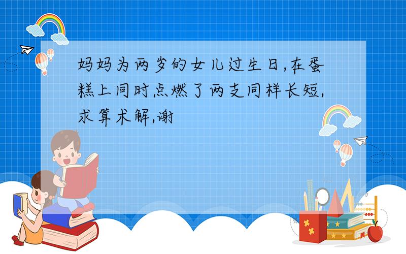 妈妈为两岁的女儿过生日,在蛋糕上同时点燃了两支同样长短,求算术解,谢