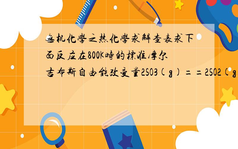 无机化学之热化学求解查表求下面反应在800K时的标准摩尔吉布斯自由能改变量2SO3(g)==2SO2(g)+O2(g)我