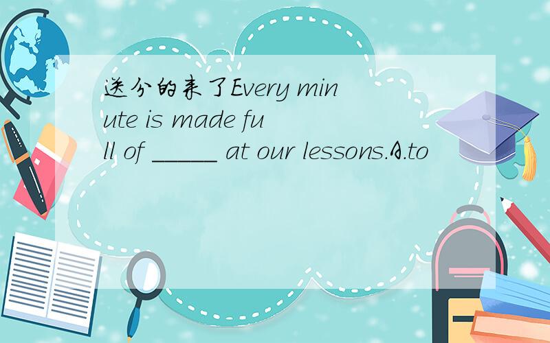 送分的来了Every minute is made full of _____ at our lessons.A.to