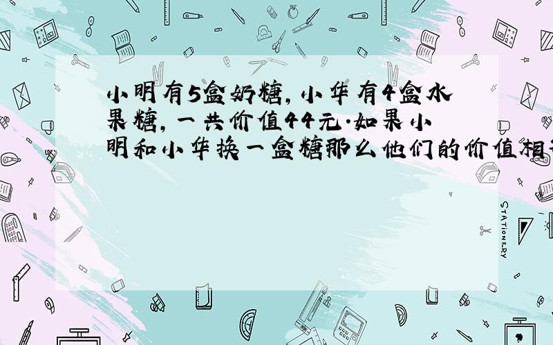 小明有5盒奶糖,小华有4盒水果糖,一共价值44元.如果小明和小华换一盒糖那么他们的价值相等.问小明的奶