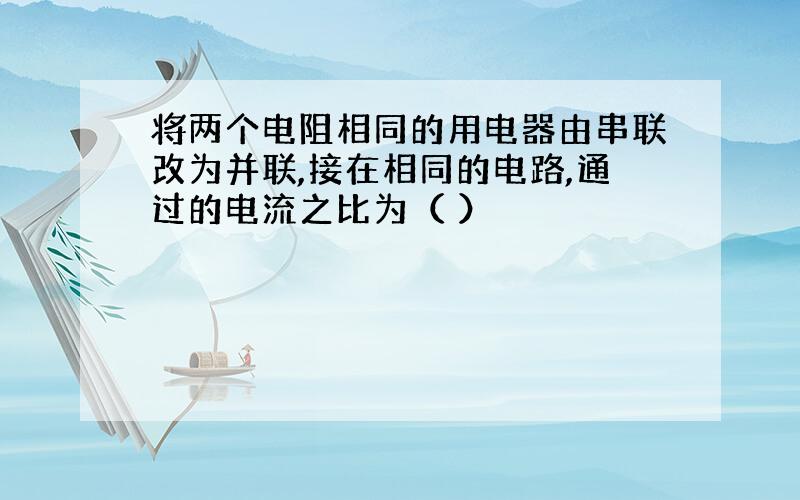 将两个电阻相同的用电器由串联改为并联,接在相同的电路,通过的电流之比为（ ）