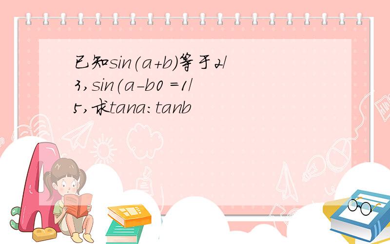 已知sin(a+b)等于2/3,sin(a-b0 =1/5,求tana:tanb