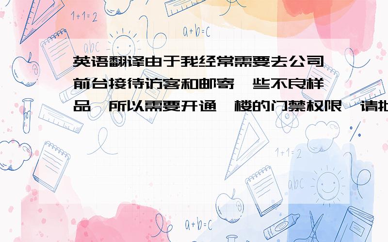 英语翻译由于我经常需要去公司前台接待访客和邮寄一些不良样品,所以需要开通一楼的门禁权限,请批准!