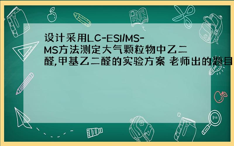 设计采用LC-ESI/MS-MS方法测定大气颗粒物中乙二醛,甲基乙二醛的实验方案 老师出的题目求高手,做出加分