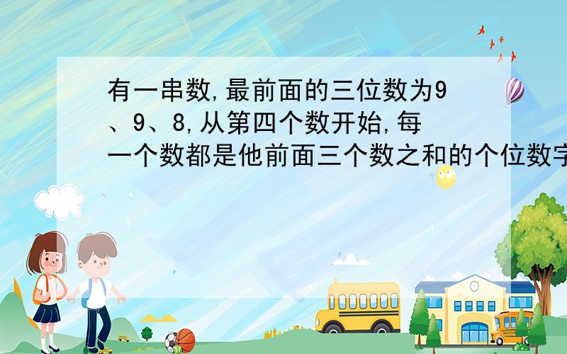 有一串数,最前面的三位数为9、9、8,从第四个数开始,每一个数都是他前面三个数之和的个位数字,问这一串