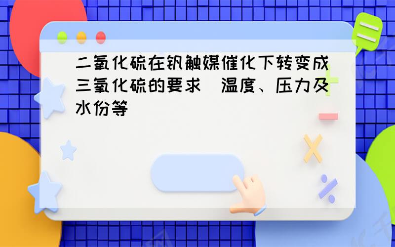 二氧化硫在钒触媒催化下转变成三氧化硫的要求(温度、压力及水份等）