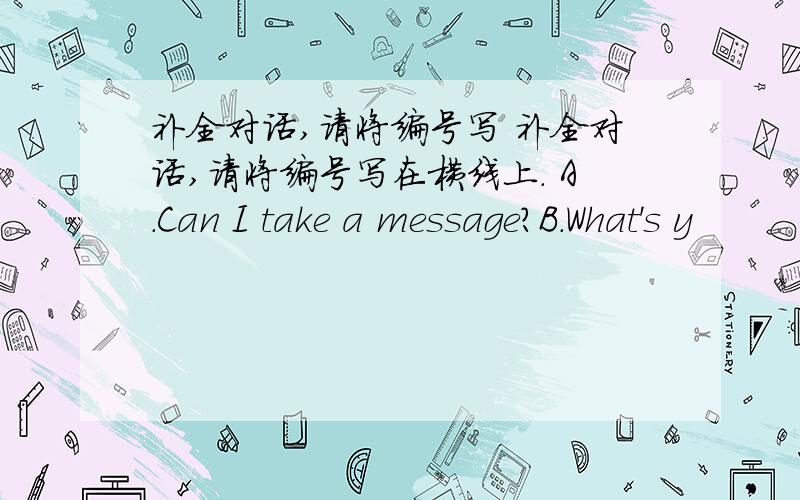 补全对话,请将编号写 补全对话,请将编号写在横线上. A.Can I take a message?B.What's y