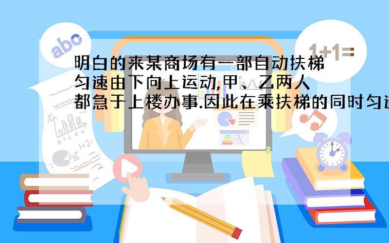 明白的来某商场有一部自动扶梯匀速由下向上运动,甲、乙两人都急于上楼办事.因此在乘扶梯的同时匀速登梯,甲登55级后到达了楼