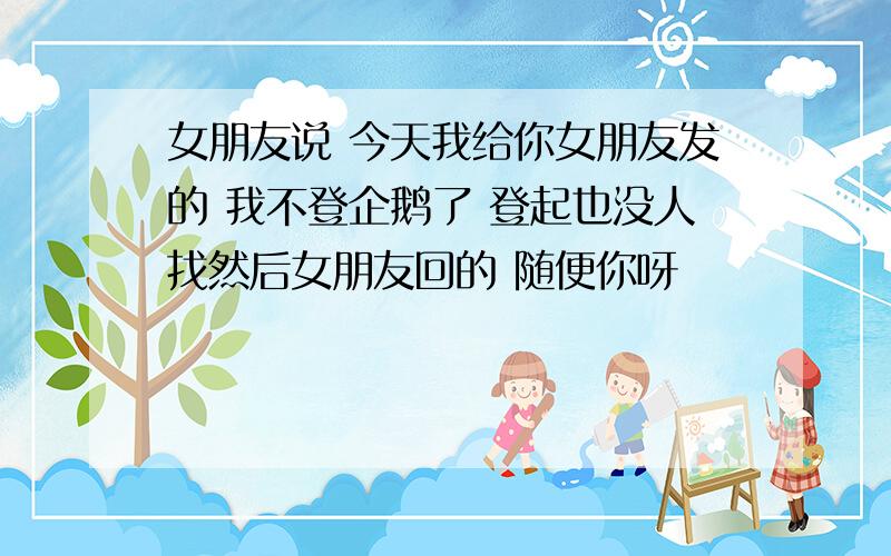 女朋友说 今天我给你女朋友发的 我不登企鹅了 登起也没人找然后女朋友回的 随便你呀