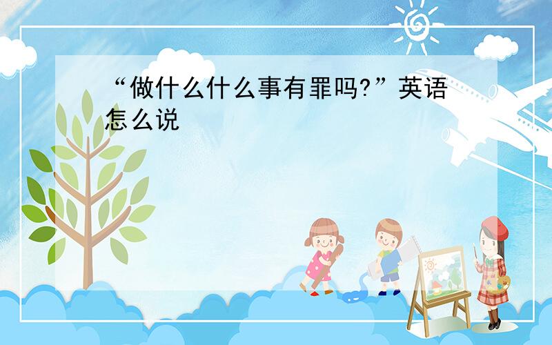 “做什么什么事有罪吗?”英语怎么说