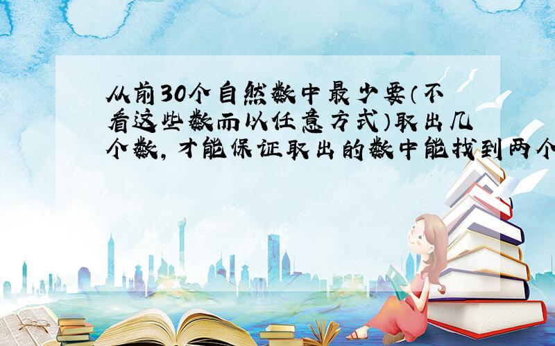 从前30个自然数中最少要（不看这些数而以任意方式）取出几个数,才能保证取出的数中能找到两个数,其中较大的数是较小数的几倍