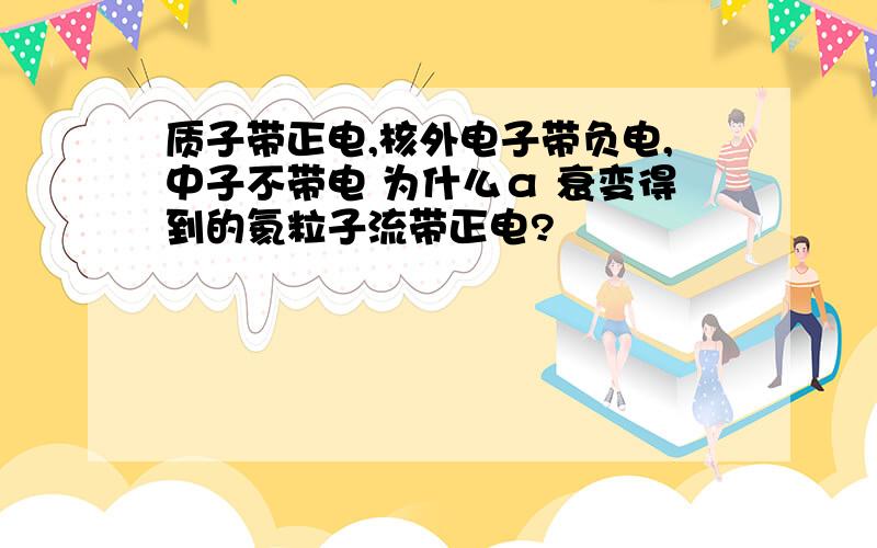 质子带正电,核外电子带负电,中子不带电 为什么α 衰变得到的氦粒子流带正电?