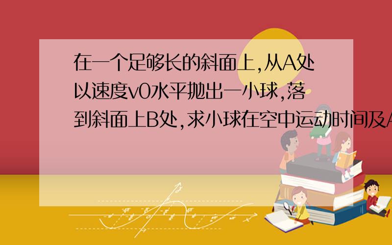 在一个足够长的斜面上,从A处以速度v0水平抛出一小球,落到斜面上B处,求小球在空中运动时间及AB间距离