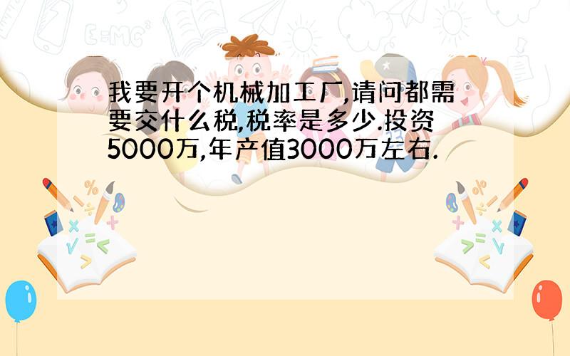 我要开个机械加工厂,请问都需要交什么税,税率是多少.投资5000万,年产值3000万左右.