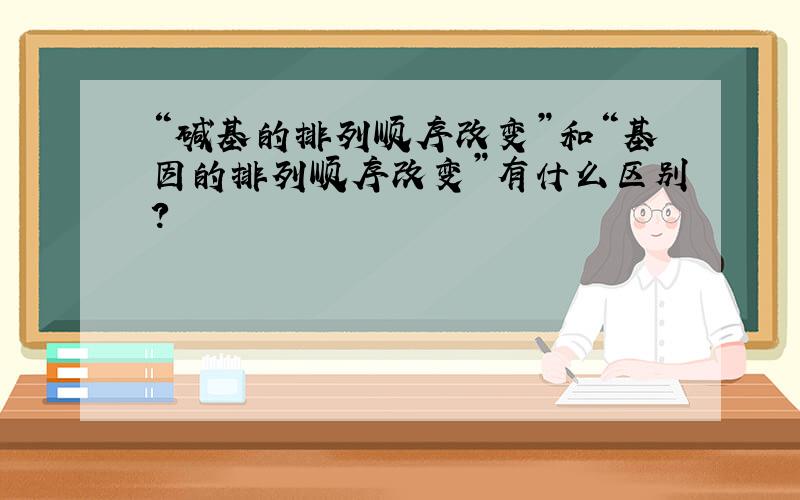 “碱基的排列顺序改变”和“基因的排列顺序改变”有什么区别?