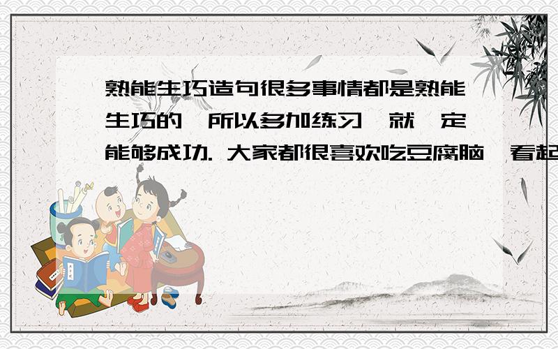 熟能生巧造句很多事情都是熟能生巧的,所以多加练习,就一定能够成功. 大家都很喜欢吃豆腐脑,看起来白白嫩嫩,吃起来清...