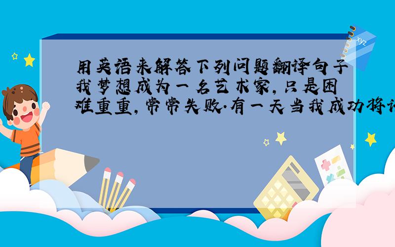 用英语来解答下列问题翻译句子我梦想成为一名艺术家,只是困难重重,常常失败.有一天当我成功将许多纸杯子变成一个漂亮的笔盒时