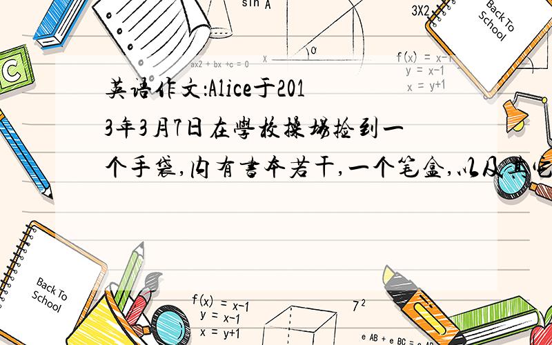 英语作文：Alice于2013年3月7日在学校操场捡到一个手袋,内有书本若干,一个笔盒,以及其它物品.以Alice写一则