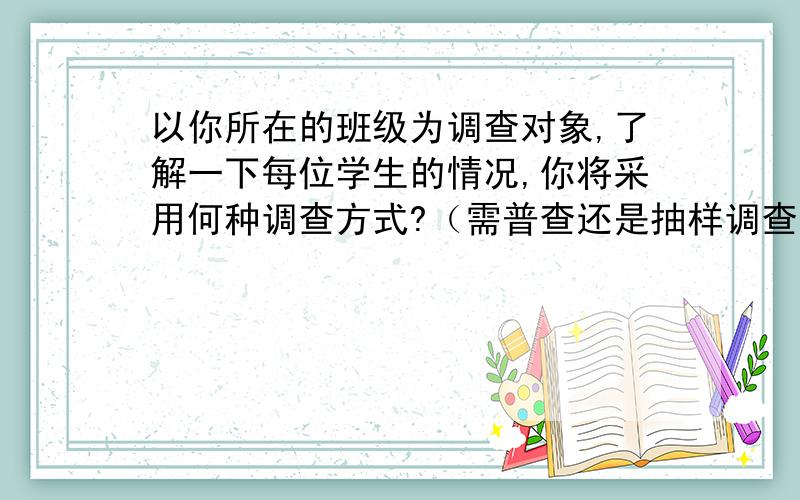 以你所在的班级为调查对象,了解一下每位学生的情况,你将采用何种调查方式?（需普查还是抽样调查?如需抽样调查,又该如何抽样