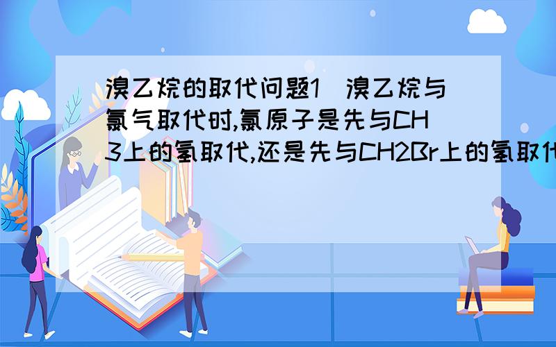 溴乙烷的取代问题1）溴乙烷与氯气取代时,氯原子是先与CH3上的氢取代,还是先与CH2Br上的氢取代?2）溴乙烷与水取代时