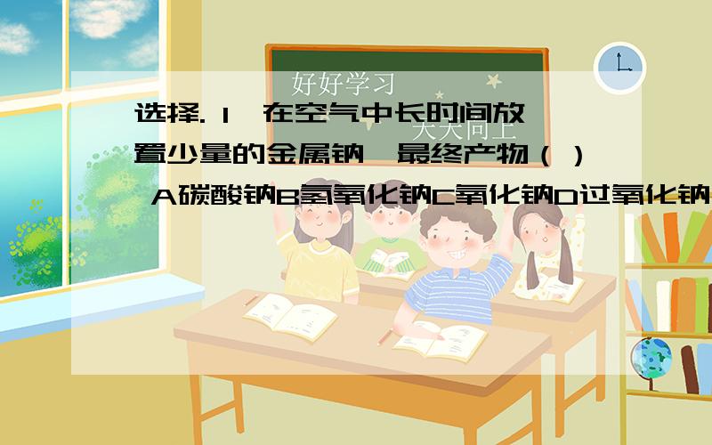 选择. 1、在空气中长时间放置少量的金属钠,最终产物（） A碳酸钠B氢氧化钠C氧化钠D过氧化钠 2、在...