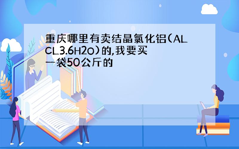 重庆哪里有卖结晶氯化铝(ALCL3.6H2O)的,我要买一袋50公斤的