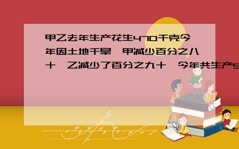 甲乙去年生产花生470千克今年因土地干旱,甲减少百分之八十,乙减少了百分之九十,今年共生产57各生产多少