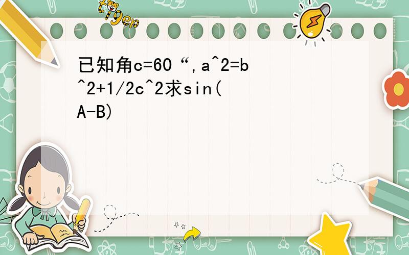 已知角c=60“,a^2=b^2+1/2c^2求sin(A-B)