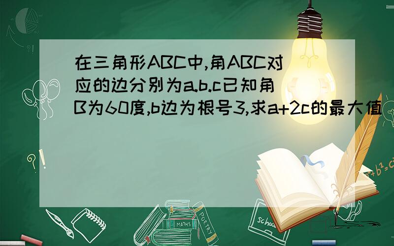 在三角形ABC中,角ABC对应的边分别为a.b.c已知角B为60度,b边为根号3,求a+2c的最大值