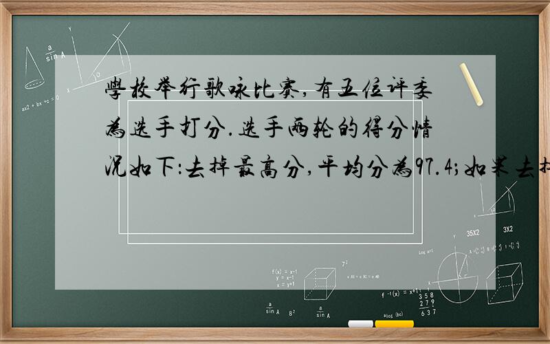 学校举行歌咏比赛,有五位评委为选手打分.选手两轮的得分情况如下：去掉最高分,平均分为97.4；如果去掉最低分则平均分为9