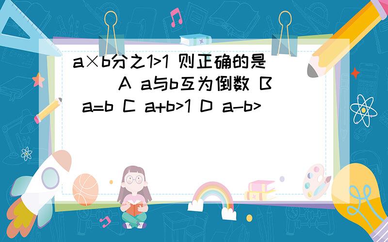 a×b分之1>1 则正确的是（） A a与b互为倒数 B a=b C a+b>1 D a-b>