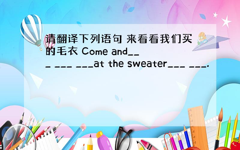 请翻译下列语句 来看看我们买的毛衣 Come and___ ___ ___at the sweater___ ___.