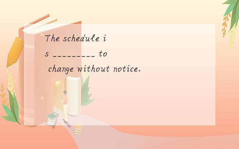 The schedule is _________ to change without notice.