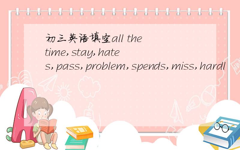 初三英语填空all the time,stay,hates,pass,problem,spends,miss,hardl