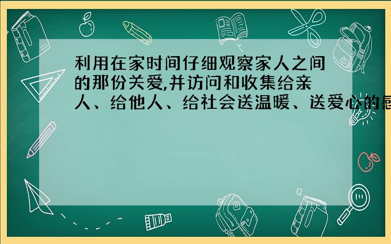 利用在家时间仔细观察家人之间的那份关爱,并访问和收集给亲人、给他人、给社会送温暖、送爱心的感人事迹.