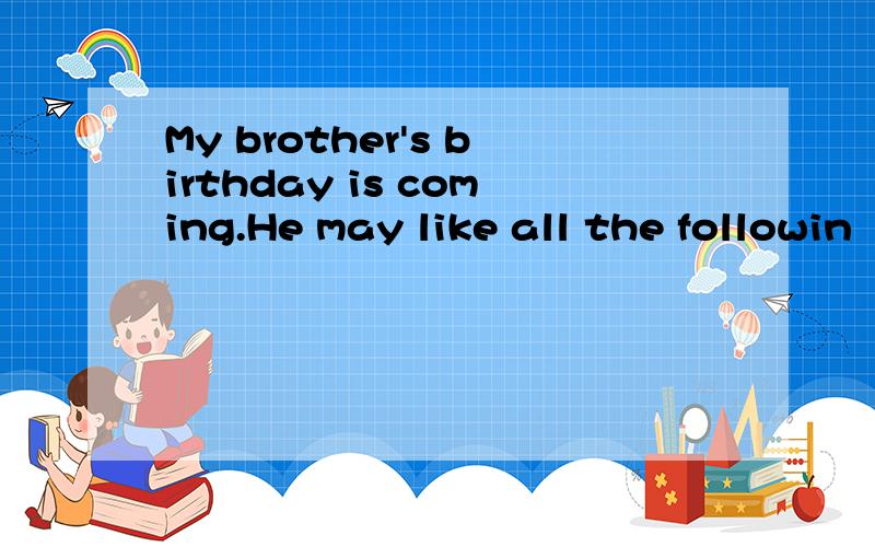 My brother's birthday is coming.He may like all the followin