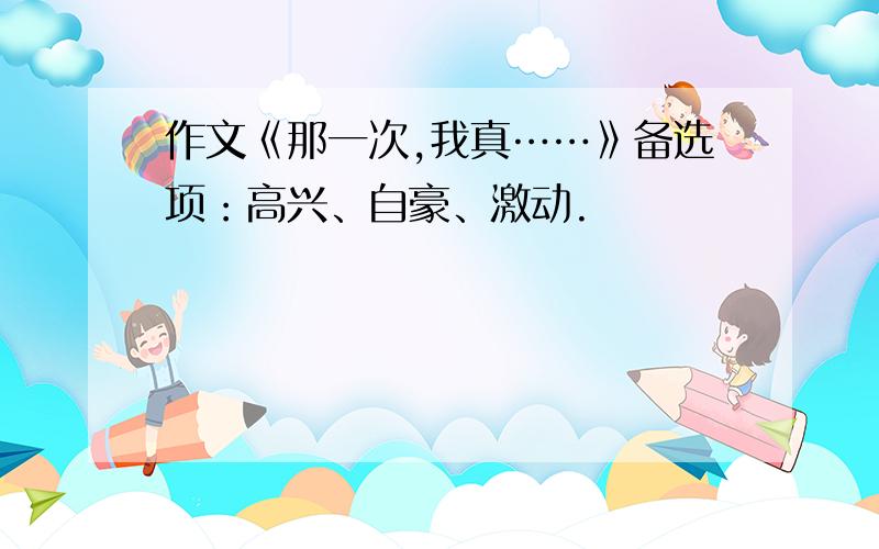 作文《那一次,我真……》备选项：高兴、自豪、激动.