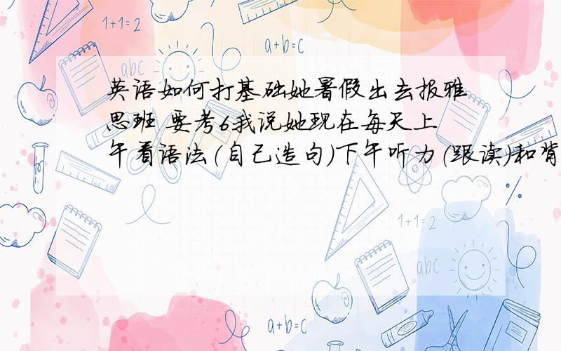 英语如何打基础她暑假出去报雅思班 要考6我说她现在每天上午看语法（自己造句）下午听力（跟读）和背单词（40个）行不行的呀