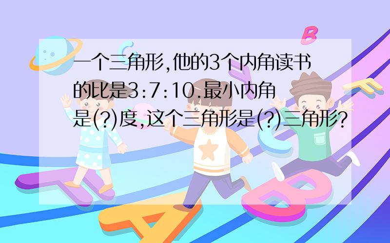 一个三角形,他的3个内角读书的比是3:7:10.最小内角是(?)度,这个三角形是(?)三角形?