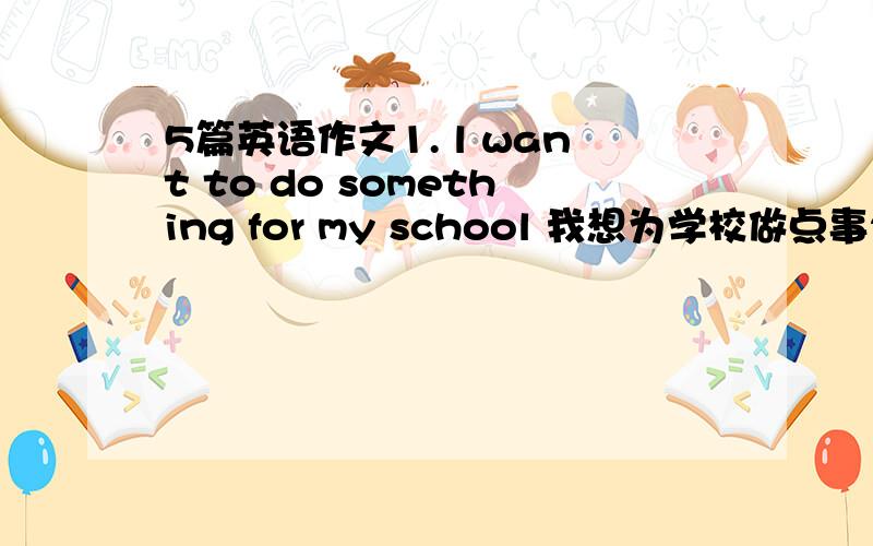 5篇英语作文1. l want to do something for my school 我想为学校做点事2. l h