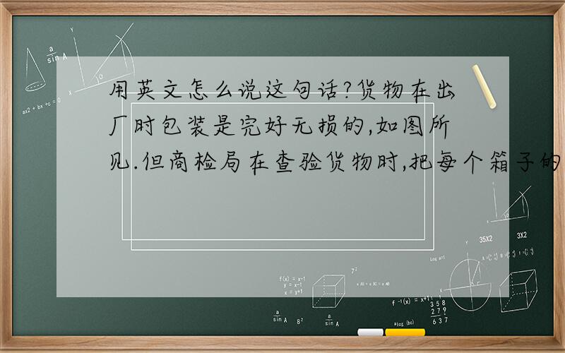 用英文怎么说这句话?货物在出厂时包装是完好无损的,如图所见.但商检局在查验货物时,把每个箱子的其中1个托盘都戳破了一个洞