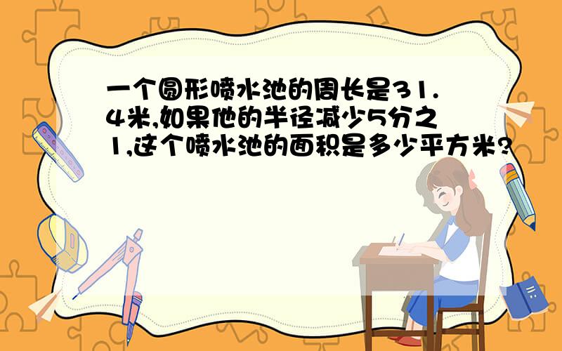 一个圆形喷水池的周长是31.4米,如果他的半径减少5分之1,这个喷水池的面积是多少平方米?