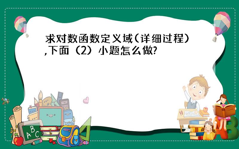 求对数函数定义域(详细过程）,下面（2）小题怎么做?