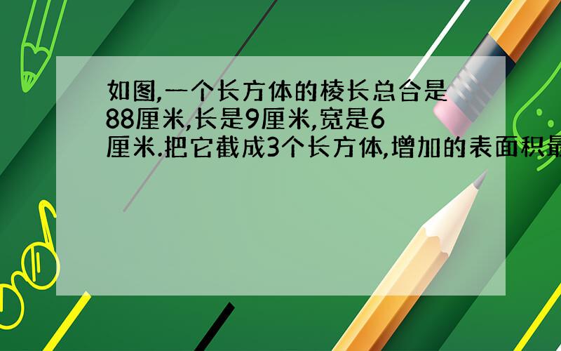 如图,一个长方体的棱长总合是88厘米,长是9厘米,宽是6厘米.把它截成3个长方体,增加的表面积最少是多少